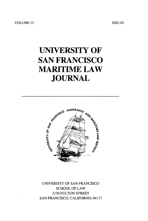 handle is hein.journals/usfm15 and id is 1 raw text is: VOLUME 15

UNIVERSITY OF
SAN FRANCISCO
MARITIME LAW
JOURNAL

%

UNIVERSITY OF SAN FRANCISCO
SCHOOL OF LAW
2130 FULTON STREET
SAN FRANCISCO, CALIFORNIA 94117

2002-03


