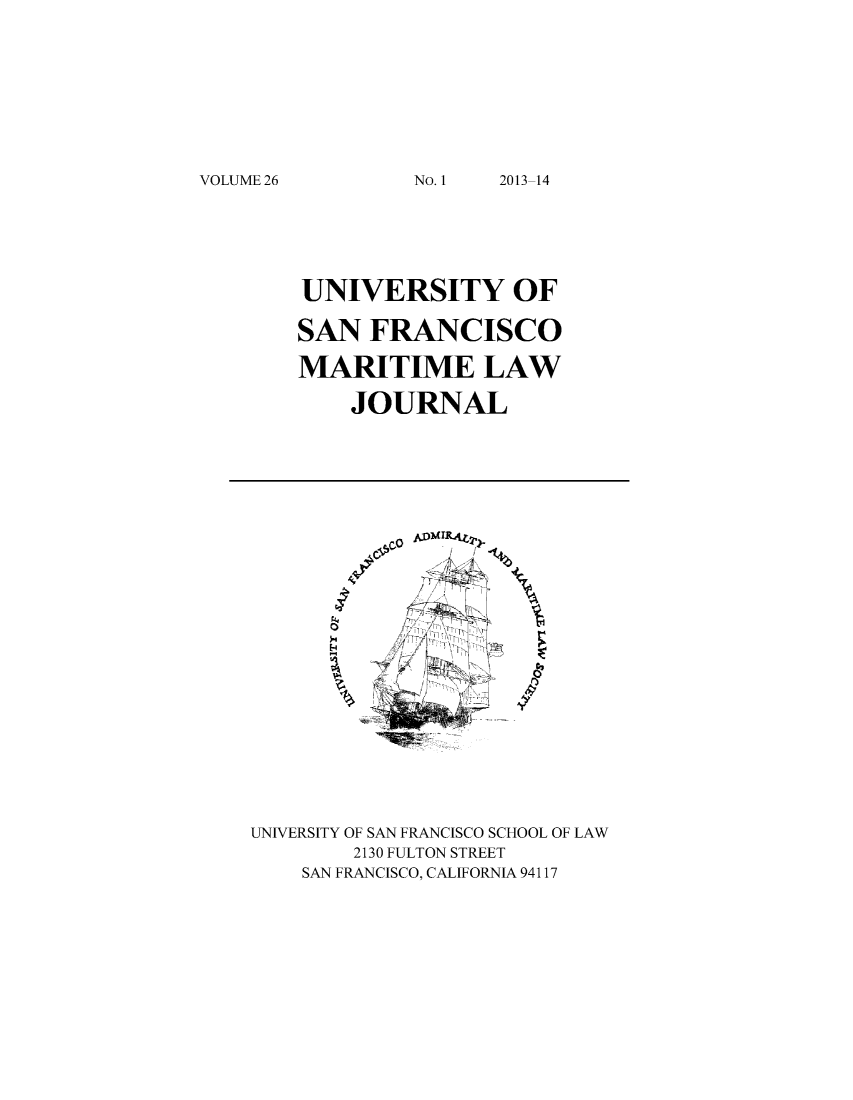 handle is hein.journals/usfm26 and id is 1 raw text is: VOLUME 26

UNIVERSITY OF
SAN FRANCISCO
MARITIME LAW
JOURNAL
UNIVERSITY OF SAN FRANCISCO SCHOOL OF LAW
2130 FULTON STREET
SAN FRANCISCO, CALIFORNIA 94117

No. 1I

2013-14


