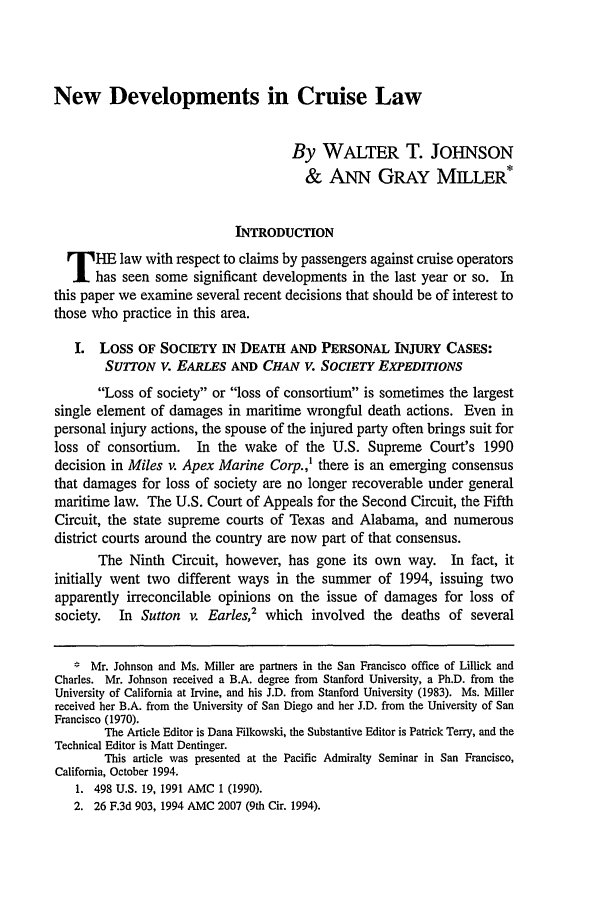 handle is hein.journals/usfm7 and id is 117 raw text is: New Developments in Cruise Law
By WALTER T. JOHNSON
& ANN GRAY MILLER*
INTRODUCTION
T HE law with respect to claims by passengers against cruise operators
has seen some significant developments in the last year or so. In
this paper we examine several recent decisions that should be of interest to
those who practice in this area.
I. Loss OF SOCIETY IN DEATH AND PERSONAL INJURY CASES:
SUTTON V. EARLES AND CHAN V. SOCIETY EXPEDITIONS
Loss of society or loss of consortium is sometimes the largest
single element of damages in maritime wrongful death actions. Even in
personal injury actions, the spouse of the injured party often brings suit for
loss of consortium. In the wake of the U.S. Supreme Court's 1990
decision in Miles v. Apex Marine Corp.,1 there is an emerging consensus
that damages for loss of society are no longer recoverable under general
maritime law. The U.S. Court of Appeals for the Second Circuit, the Fifth
Circuit, the state supreme courts of Texas and Alabama, and numerous
district courts around the country are now part of that consensus.
The Ninth Circuit, however, has gone its own way. In fact, it
initially went two different ways in the summer of 1994, issuing two
apparently irreconcilable opinions on the issue of damages for loss of
society.  In Sutton v. Earles,2 which involved the deaths of several
* Mr. Johnson and Ms. Miller are partners in the San Francisco office of Lillick and
Charles. Mr. Johnson received a B.A. degree from Stanford University, a Ph.D. from the
University of California at Irvine, and his J.D. from Stanford University (1983). Ms. Miller
received her B.A. from the University of San Diego and her J.D. from the University of San
Francisco (1970).
The Article Editor is Dana Filkowski, the Substantive Editor is Patrick Terry, and the
Technical Editor is Matt Dentinger.
This article was presented at the Pacific Admiralty Seminar in San Francisco,
California, October 1994.
1. 498 U.S. 19, 1991 AMC 1 (1990).
2. 26 F.3d 903, 1994 AMC 2007 (9th Cir. 1994).


