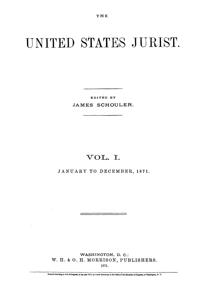 handle is hein.journals/usjurst1 and id is 1 raw text is: THE

UNITED STATES JURIST.
EDITED BY
JAMES SCHOULER.
VOL. I.
JANUARY TO DECEMBER, 1871.
WASHINGTON, D. C.:
W. 1H. & 0. I. MORRISON, PUBLISHERS.
1871.
EntU d   ding to Act ofCOoe, I the y- 1871, by J-ooo So oo  th  o of 8- -  L...,toa of Ooopto, M %   W. gtoo D. 0.


