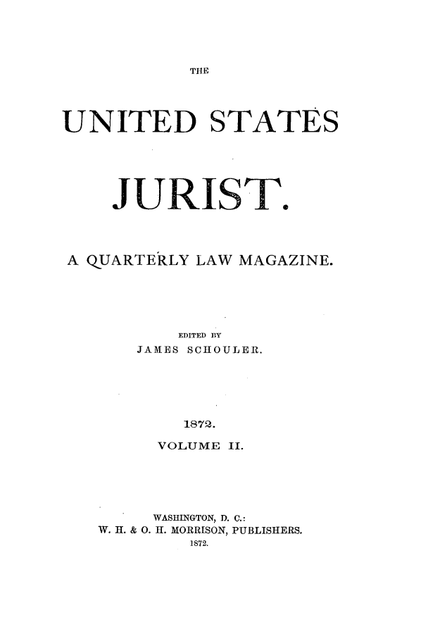 handle is hein.journals/usjurst2 and id is 1 raw text is: THE

UNITED STATES
JURIST.
A QUARTERLY LAW MAGAZINE.
EDITED BY
JAMES SCHOULER.
1872.

VOLUME II.
WASHINGTON, D. C,:
W. H. & 0. H. MORRISON, PUBLISHERS.
1872.


