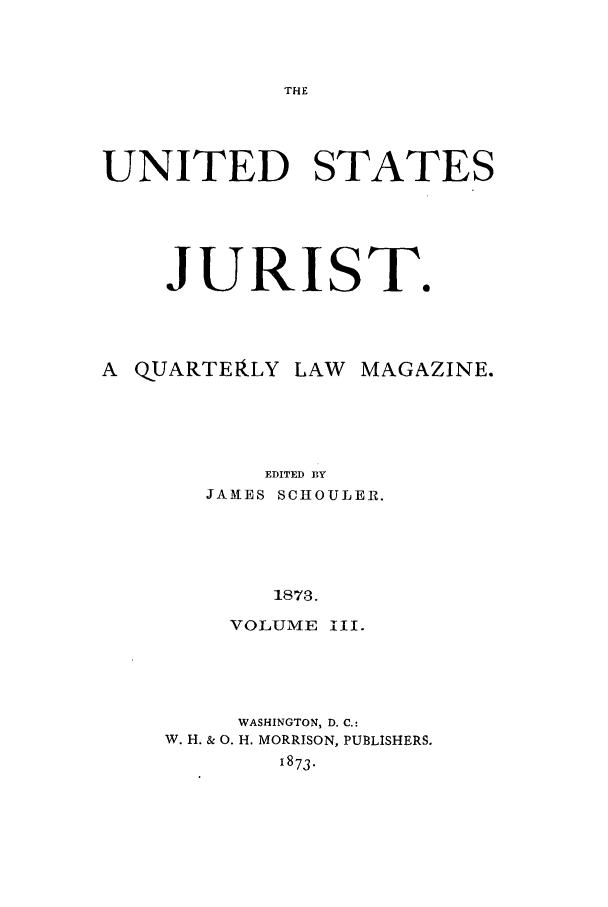 handle is hein.journals/usjurst3 and id is 1 raw text is: THE

UNITED STATES
JURIST.
A QUARTEaLY LAW MAGAZINE.
EDITED BY
JAMES SCHOULER.
1873.
VOLUME iII.

WASHINGTON, D. C.:
W. H. & 0. H. MORRISON, PUBLISHERS.
1873.


