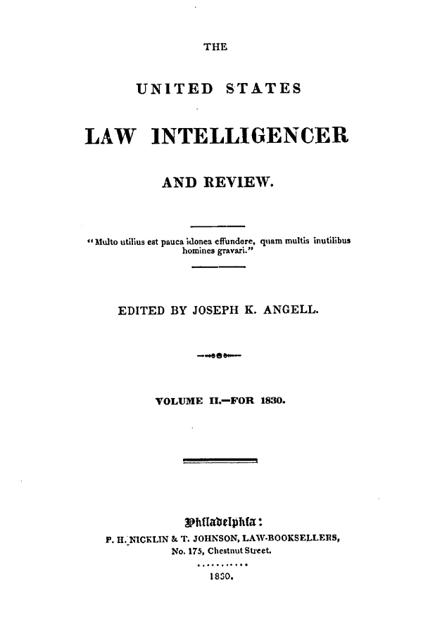 handle is hein.journals/uslintr2 and id is 1 raw text is: THE

UNITED     STATES
LAW INTELLIGENCER
AND REVIEW.
Multo utilius eat pauca idonea effundere, qiam multis inutilibus
homines gravari.
EDITED BY JOSEPH K. ANGELL.
VOLM 1,--FR10
VOLUME ILo-FOR 1830.

Philabelphta:
P. H. NICKLIN & T. JOHNSON, LAW-BOOKSELLEIRS,
No. 175, Chestnut Street.
1830.


