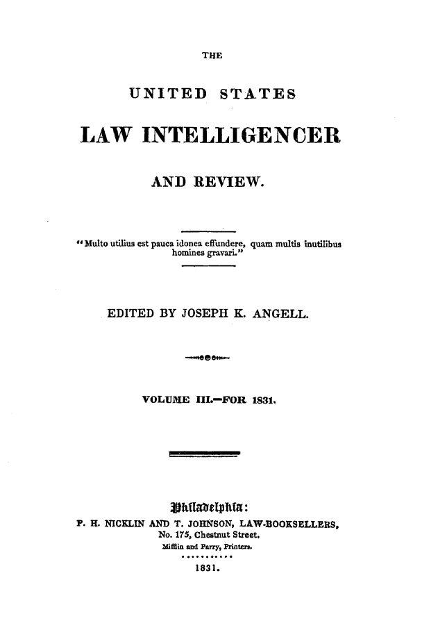 handle is hein.journals/uslintr3 and id is 1 raw text is: THE

UNITED

STATES

LAW INTELLIGENCER
AND REVIEW.

Multo utilius est pauca idonea effundere,
homines gravari.

quam multis inutilibus

EDITED BY JOSEPH K. ANGELL.
VOLUME IlL-FOR 1831.
F. H. NICKLIN AND T. JOHNSON, LAW-BOOKSELLERS,
No. 175, Chestnut Street.
Mi ffin and Parry, Printers.
1831.


