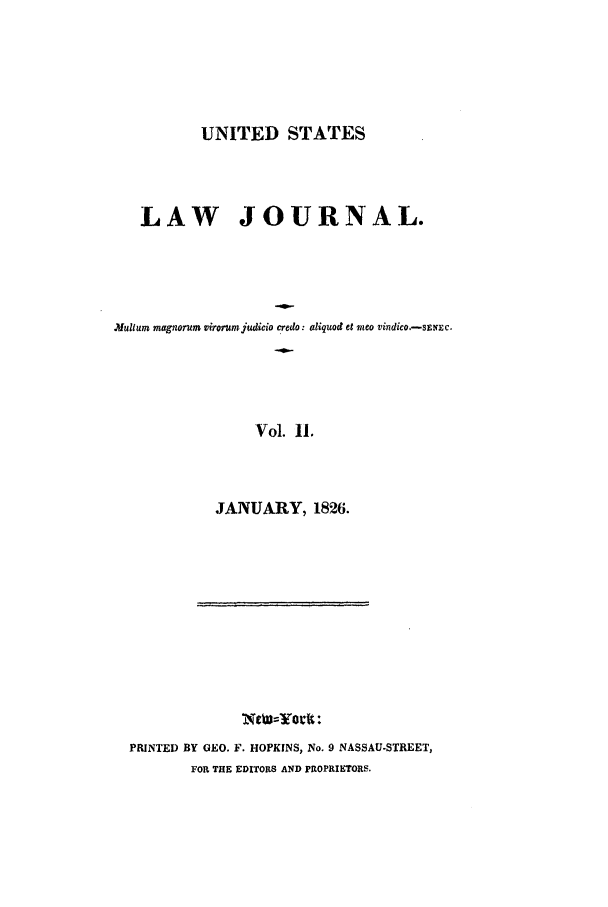 handle is hein.journals/uslj2 and id is 1 raw text is: UNITED STATES

LAW JOURNAL.
Mlluum magnorum virorumjudicio credo: aliquod et mneo vinzdico.-smanc.
Vol. 11.
JANUARY, 1826.

PRINTED BY GEO. F. HOPKINS, No. 9 NASSAU-STREET,
FOR THE EDITORS AND PROPRIETORS.

i                     r                     I             i   '


