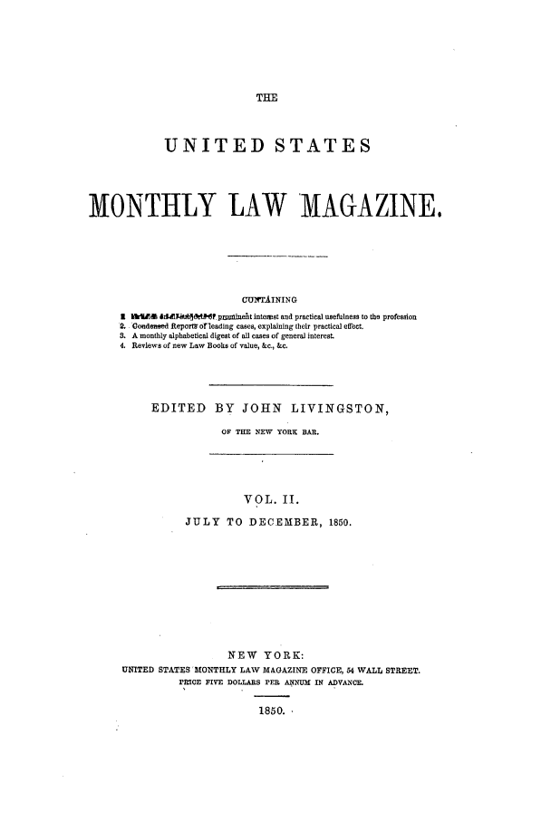 handle is hein.journals/usmlwm2 and id is 1 raw text is: UNITED STATES
MONTHLY LAW MAGAZINE.
GUNTAINING
1    iUM l* p nmniuefit interst and practical usefulness to the profession
2. Condensed Reportb 6oreadmg cases, explaining their practical effect.
a. A monthly alphabetical digest of all cases of general interest.
4. Reviews of new Law Books of value, &c., &c.

EDITED BY JOHN LIVINGSTON,
OF THE NEW YORK BAR.

VOL. II.
JULY TO DECEMBER, 1850.

NEW YORK:
UNITED STATES 'MONTHLY LAW MAGAZINE OFFICE, 54 WALL STREET.
PRICE FIVE DOLLARS PER ANNUM IN ADVANCE.
1850.


