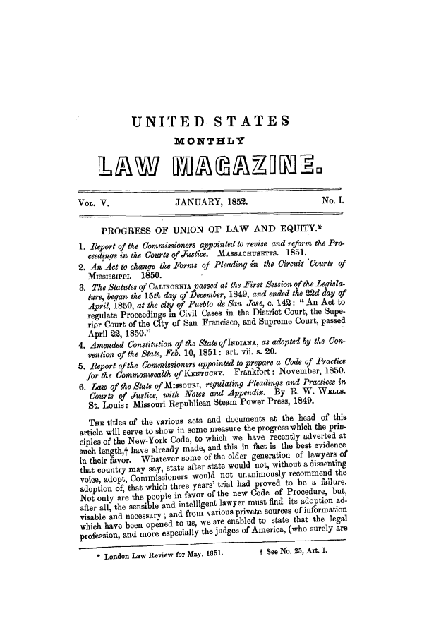 handle is hein.journals/usmlwm5 and id is 1 raw text is: UNITED STATES
MONTHLY
VOL. V.                 JANUARY, 1852.                     No. I.
PROGRESS OF UNION OF LAW AND EQUITY.*
1. Report of the Commissioners appointed to revise and reform the Pro-
ceedinas in the Courts of Justice. MASSACHUSETTS. 1851.
2. An Act to change the Forms of Pleading in the Circuit 'Courts of
Mississippi. 1850.
3. The Statutes of CALrFoRNIA passed at the First Session of the Legisla-
ture, began the 15th day of December, 1849, and ended the 22d day of
April, 1850, at the city of Pueblo de San Jose, c. 142: An Act to
regulate Proceedings in Civil Cases in the District Court, the Supe-
ripr Court of the City of San Francisco, and Supreme Court, passed
April 22, 1850.
4. Amended Constitution of the State of INDIANA, as adopted by the Con-
vention of the State, Feb. 10, 1851: art. vii. s. 20.
5. Report of the Commissioners appointed to prepare a Code of Practice
for the Commonwealth of KENTucK . Frankfort: November, 1850.
6. Law of the State of MissouaI, regulating Pleadings and Practices in
Courts of Justice, with Notes and Appendix. By R. W. WELLS.
St. Louis: Missouri Republican Steam Power Press, 1849.
TaE titles of the various acts and documents at the head of this
article will serve to show in some measure the progress which the prin-
ciples of the New-York Code, to which we have recently adverted at
such lengtht have already made, and this in fact is the best evidence
in their favor. Whatever some of the older generation of lawyers of
that country may say, state after state would not, without a dissenting
voice, adopt, Commissioners would not unanimously recommend the
adoption of; that which three years' trial had proved to be a failure.
Not only are the people in favor of the new Code of Procedure, but,
after all, the sensible and intelligent lawyer must find its adoption ad-
visable and necessary; and from various private sources of information
which have been opened to us, we are enabled to state that the legal
profession, and more especially the judges of America, (who surely are
* London Law Review for May, 1851.      t See NO. 25, Art. I.


