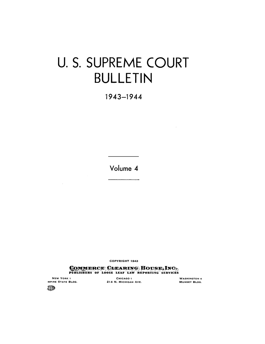 handle is hein.journals/usscbull100 and id is 1 raw text is: U. S. SUPREME COURT
BULLETIN
1943-1944

Volume 4

COPYRIGHT 1943
PUBLISHERS OF LOOSE LEAF LAW REPORTING SERVICES

NEW YORK I
MPIRE STATE BLDG.

CHICAGO  A
214 N. MICHIGAN AVE.

WASHINGTON 4
MUNSEY BLDG.


