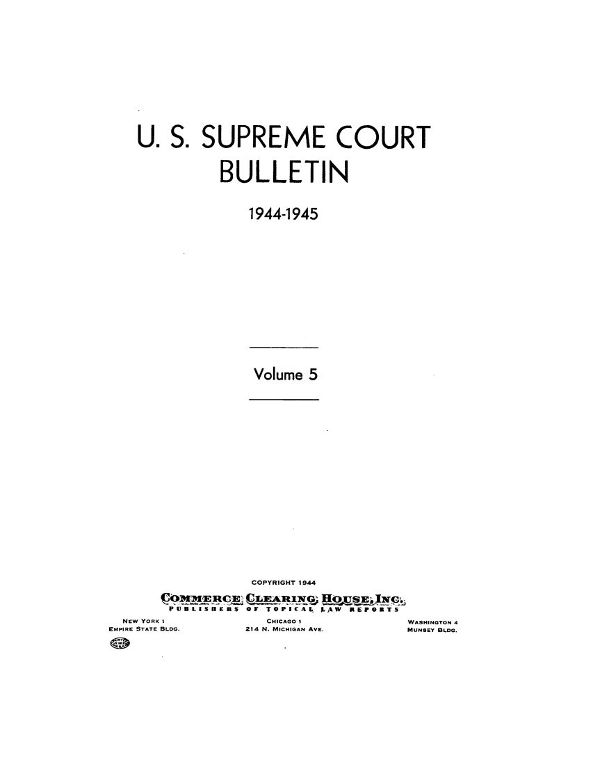 handle is hein.journals/usscbull101 and id is 1 raw text is: S. SUPREME COURT
BULLETIN
1944-1945

Volume 5

COPYRIGHT 1944
PIM     CEQ OTAICAL. EHOuSE. viroT
IPIJB LEISE IEBRS OF TOPICAlt JAW REPFORTS

NEW YORK I
EMPIRE STATE BLDG.

CHICAGO I
214 N. MICHIGAN AVE.

U .

WASHINGTON 4
MUNSEY BLDG.


