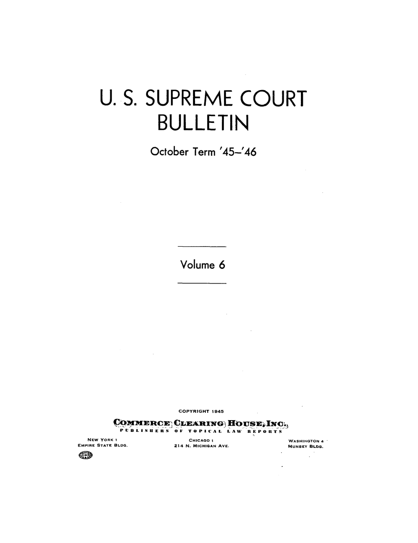 handle is hein.journals/usscbull102 and id is 1 raw text is: U. S. SUPREME COURT
BULLETIN
October Term '45-'46

Volume 6

COPYRIGHT 1945
PIJISHuERS4 O TOPICAL Law nEPOnTS

NEW YORK I
EMPIRE STATE BLDG.

CHICAGO I
214 N. MICHIGAN AVE.

WASHINGTON 4
MUNSEY BLDG.



