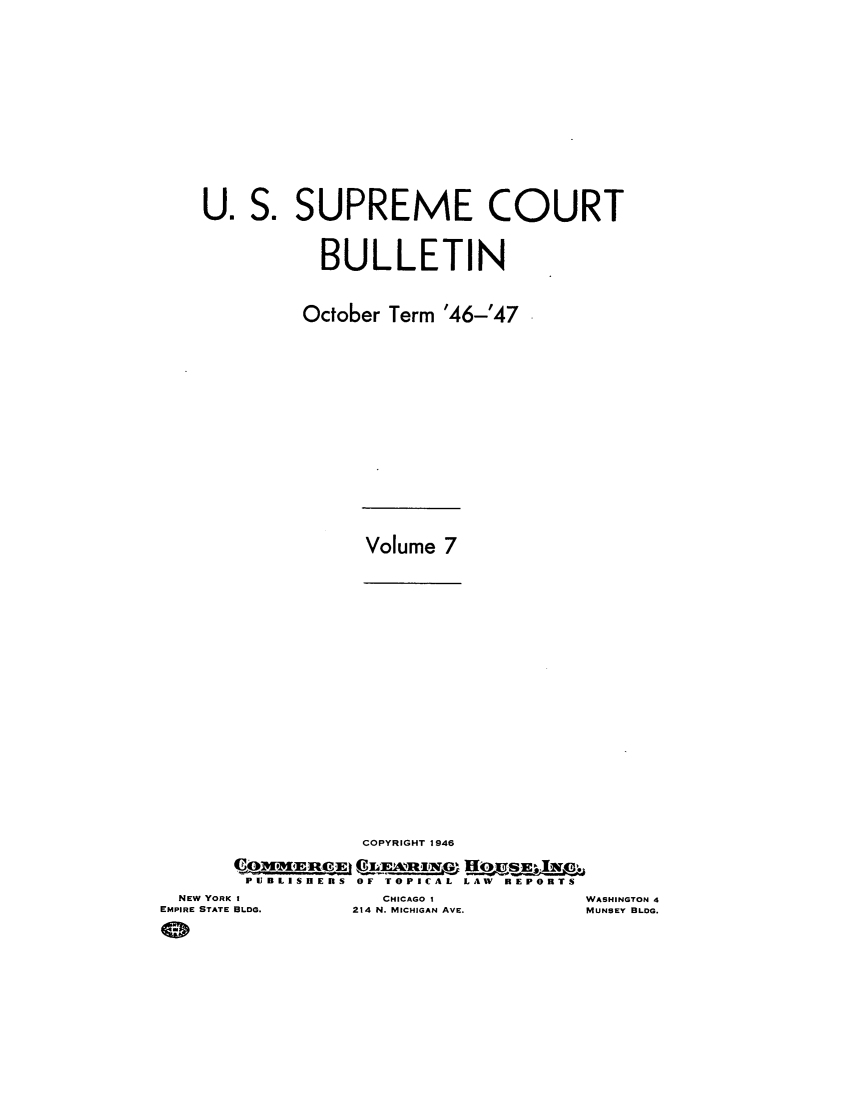 handle is hein.journals/usscbull103 and id is 1 raw text is: S. SUPREME COURT
BULLETIN
October Term '46-'47

Volume 7

COPYRIGHT 1946
PUIBLISHERS OF TOPICAL LAW REPORTS

NEW YORK I
EMPIRE STATE BLDG.

CHICAGO 1
214 N. MICHIGAN AVE.

U.

WASHINGTON 4
MUNSEY BLDG.


