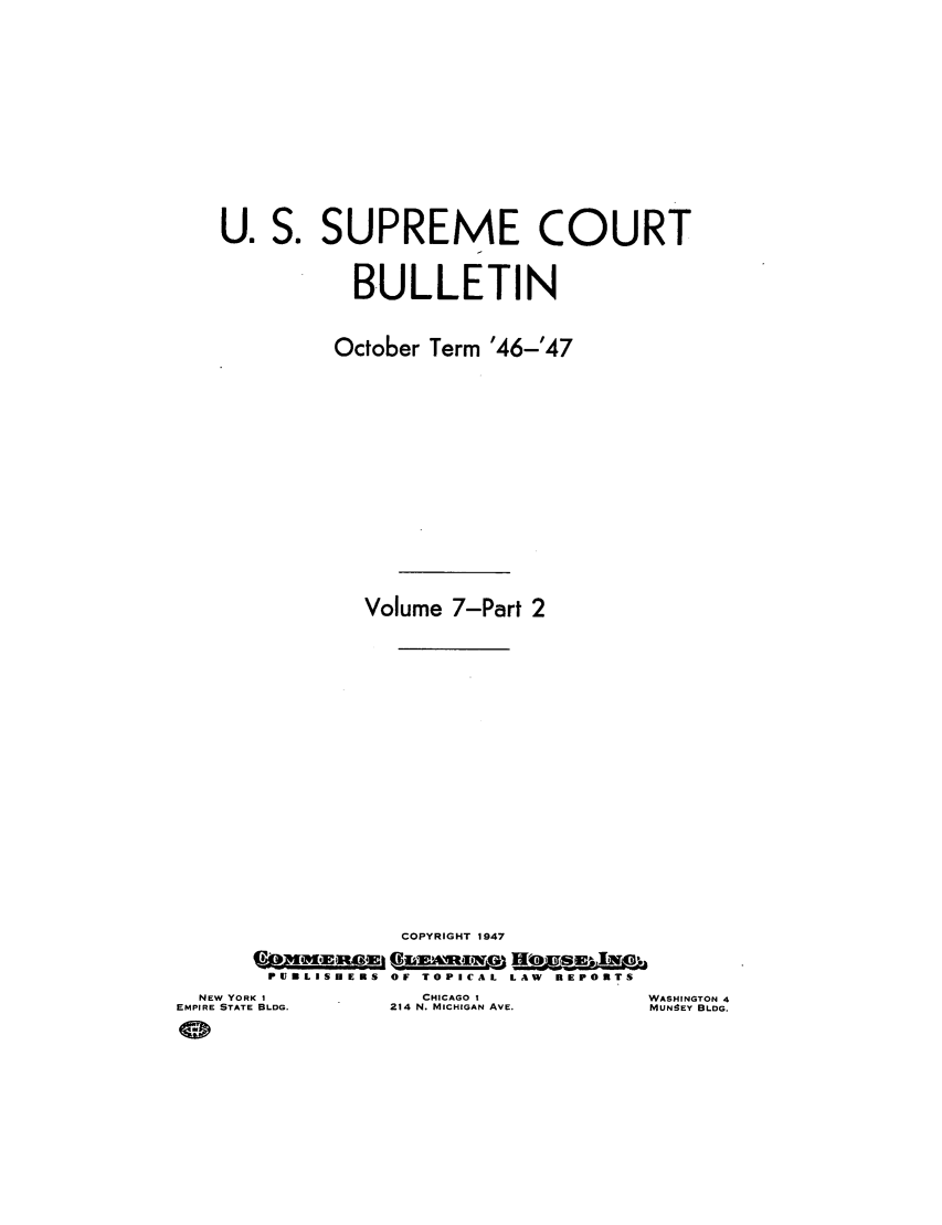 handle is hein.journals/usscbull104 and id is 1 raw text is: U. S. SUPREME COURT
BULLETIN
October Term '46-'47
Volume 7-Part 2
COPYRIGHT 1947
PUILISDEMS  OF TOPICAL  LAW  REPORTS

NEW YORK I
EMPIRE STATE BLDG.

CHICAGO 1
214 N. MICHIGAN AVE.

WASHINGTON 4
MUN!EY BLDG.


