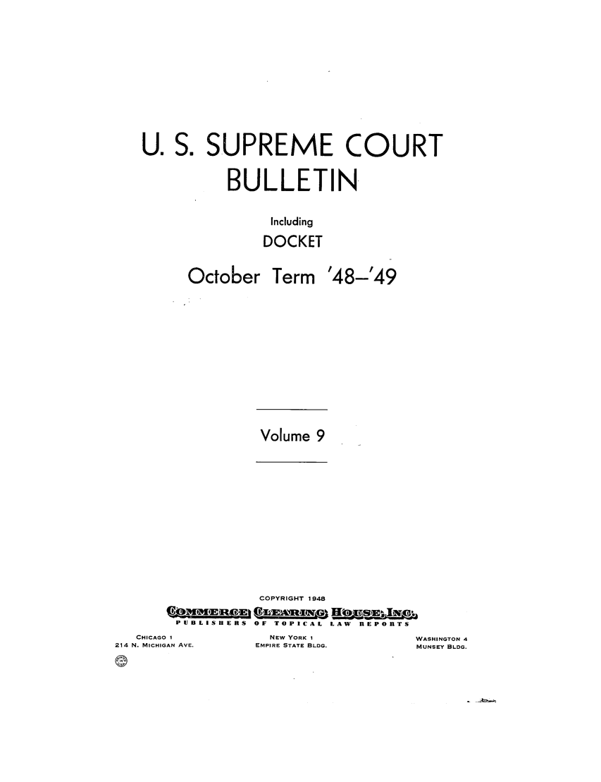 handle is hein.journals/usscbull106 and id is 1 raw text is: U. S. SUPREME COURT
BULLETIN
Including
DOCKET

October

Term '48-'49

Volume 9

COPYRIGHT 1948
PUBLISIERS  OF TOPICAL  LAW  BEPOrTS

CHICAGO 1
214 N. MICHIGAN AVE.
(9

NEw YORK I
EMPIRE STATE BLDG.

WASHINGTON 4
MUNSEY BLDG.


