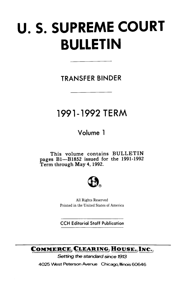handle is hein.journals/usscbull13 and id is 1 raw text is: 


U. S. SUPREME COURT

              BULLETIN



              TRANSFER BINDER




            1991-1992 TERM

                   Volume 1

          This volume contains BULLETIN
       pages Bl-B1852 issued for the 1991-1992
       Term through May 4,1992.



                  All Rights Reserved
             Printed in the United States of America


CCH Editorial Staff Publication


COMMERCE, CLEARING  HOUSE,.INC..
        Setting the standard since 1913
  4025 West Peterson Avenue Chicago, Illinois 60646


