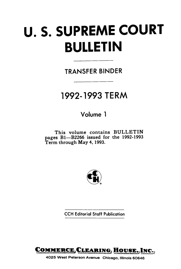 handle is hein.journals/usscbull15 and id is 1 raw text is: 




U.   S.  SUPREME COURT


            BULLETIN



            TRANSFER  BINDER



            1992-1993  TERM


                Volume 1


   This volume contains
pages B1-B2266 issued for
Term through May 4, 1993.


BULLETIN
the 1992-1993


CCH Editorial Staff Publication


CO5eCPeteAenuew        HousE,N    .
   4025 West Peterson Avenue Chicago, Illinois 60646


