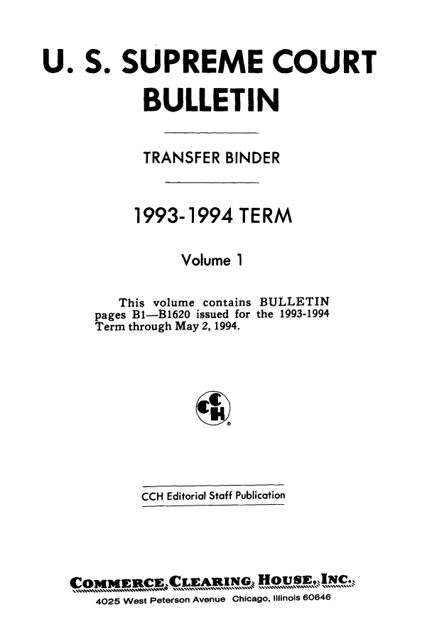 handle is hein.journals/usscbull17 and id is 1 raw text is: 

U. S. SUPREME COURT

            BULLETIN


            TRANSFER BINDER


            1993-1994 TERM

                 Volume 1


   This volume contains
pages B1-B1620 issued for
Term through May 2, 1994.


BULLETIN
the 1993-1994


4


         CCH Editorial Staff Publication



0MMWRCE.      LEAR  NG HOUSEINC    ,
   4025 West Peterson Avenue Chicago, Illinois 60646


