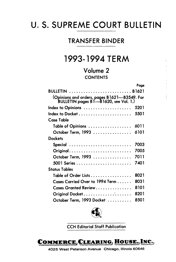handle is hein.journals/usscbull18 and id is 1 raw text is: 



U. S. SUPREME COURT BULLETIN

              TRANSFER BINDER


              1993-1994 TERM

                    Volume 2
                    CONTENTS
                                         Page
       BULLETIN ..................... ...  B1621
       (Opinions and orders, pages B1621-B354?. For
          BULLETIN pages B1-B1620, see Vol. 1.)
       Index to Opinions  ....................  5201
       Index to  Docket ......................  5501
       Case Table
         Table of Opinions  ..................  6011
         October Term, 1993  ................  6101
       Dockets
         Special  ..........................  7003
         O riginal ..........................  7005
         October Term, 1993  ................  7011
         5001 Series .......................  7401
       Status Tables
       Table of Order Lists .................  8021
       Cases Carried Over to 1994 Term ...... 8031
         Cases Granted Review ............... 8101
         Original Docket ....................  8201
         October Term, 1993 Docket .......... 8501




              CCH Editorial Staff Publication


  COMMERCECLEARING-, HOUSE,IN                  .
       4025 West Peterson Avenue Chicago, Illinois 60646


