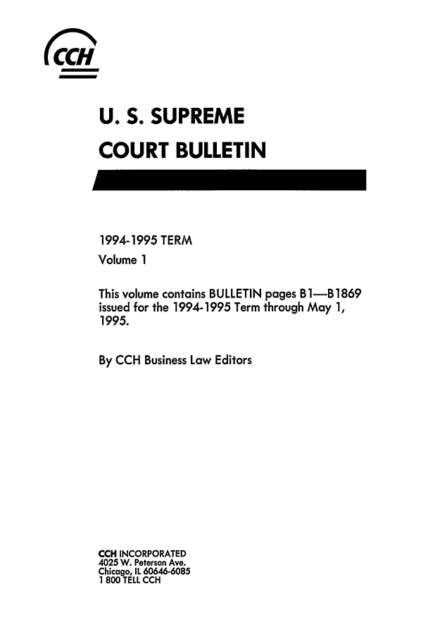 handle is hein.journals/usscbull19 and id is 1 raw text is: 






U. S. SUPREME

COURT BULLETIN


1994-1995 TERM
Volume 1

This volume contains BULLETIN pages B 1-B 1869
issued for the 1994-1995 Term through May 1,
1995.


By CCH Business Law Editors












CCH INCORPORATED
4025 W. Peterson Ave.
Chicago, IL 60646-6085
1 800 TELL CCH


