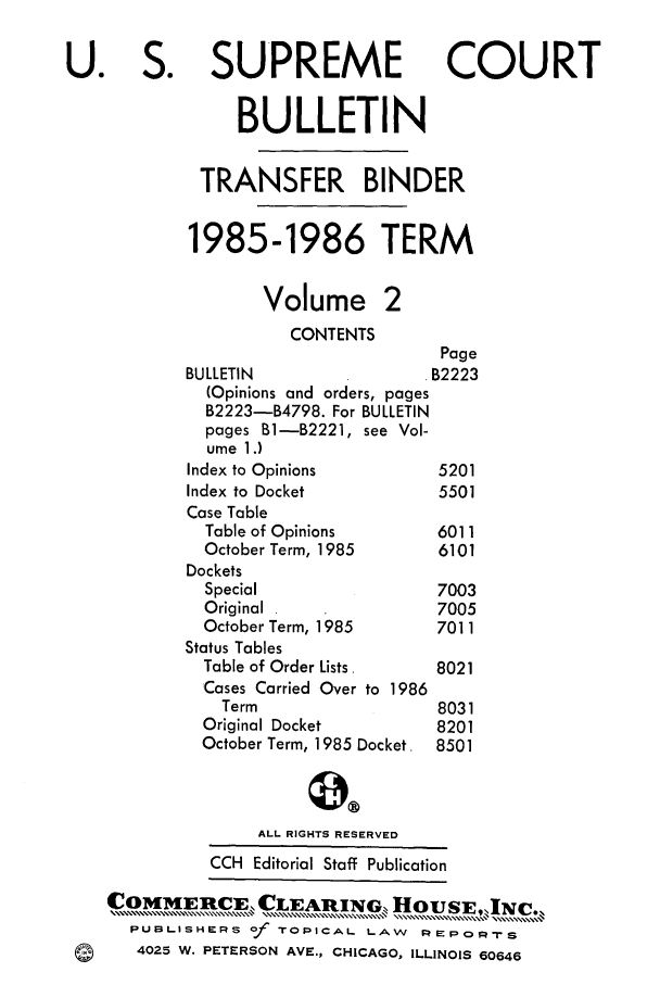 handle is hein.journals/usscbull2 and id is 1 raw text is: 

U. S. SUPREME COURT

                BULLETIN

             TRANSFER BINDER

             1985-1986 TERM

                   Volume 2
                     CONTENTS
                                    Page
           BULLETIN                B2223
             (Opinions and orders, pages
             B2223-B4798. For BULLETIN
             pages B1-B2221, see Vol-
             ume 1.)
             Index to Opinions     5201
           Index to Docket         5501
           Case Table
             Table of Opinions     6011
             October Term, 1985    6101
           Dockets
             Special               7003
             Original              7005
             October Term, 1985    7011
           Status Tables
             Table of Order Lists.      8021
             Cases Carried Over to 1986
               Term                8031
             Original Docket       8201
             October Term, 1985 Docket. 8501


                  ALL RIGHTS RESERVED
              CCH Editorial Staff Publication
    COMMEB ME, CLEAR1[1q0, 1HOUS        JN- C ,%-c.,
      PUBLISHERS of TOPICAL LAW   I:   PO-s
 Q4025 W. PETERSON AVE., CHICAGO, ILLINOIS 60646


