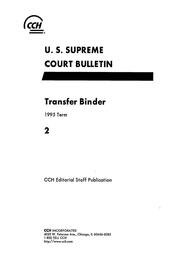 handle is hein.journals/usscbull22 and id is 1 raw text is: 


~0


     U. S. SUPREME

     COURT BULLETIN


Transfer Binder
1995 Term

2






CCH Editorial Staff Publication


CCH INCORPORATED
4025 W. Peterson Ave., Chicago, IL 60646-6085
1 800 TELL CCH
http://www.cch.com


