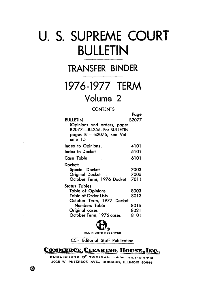 handle is hein.journals/usscbull25 and id is 1 raw text is: U. S. SUPREME COURT
BULLETIN
TRANSFER BINDER
1976-1977 TERM
Volume 2
CONTENTS
Page
BULLETIN                   B2077
(Opinions and orders, pages
B2077-B4255. For BULLETIN
pages Bl-B2076, see Vol-
ume 1.)
Index to Opinions.          4101
Index to Docket             5101
Case Table                  6101
Dockets
Special Docket            7003
Original Docket ....      7005
October Term, 1976 Docket 7011
Status Tables
Table of Opinions         8003
Table of Order Lists.     8013
October Term, 1977 Docket
Numbers Table           8015
Original cases  ..        8021
October Term, 1976 cases  8101
ALL RIGHTS RESERVED
CCH Editorial Staff Publication
,COMMERCE, CLEARXIG HOUSEIMNc.
PUBlISHERS of roPICAL LAW        PE   o QRMrS
4025 W. PETERSON AVE., CHICAGO, ILLINOIS 60646


