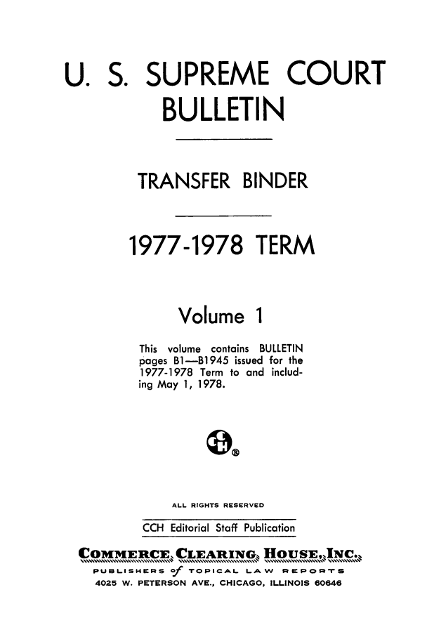 handle is hein.journals/usscbull26 and id is 1 raw text is: S.

SUPREME COURT

BULLETIN
TRANSFER BINDER
1977-1978 TERM

Volume

This volume contains BULLETIN
pages B1-B1945 issued for the
1977-1978 Term to and includ-
ing May 1, 1978.
ALL RIGHTS RESERVED
CCH Editorial Staff Publication

COMMERCE, CLEARING-,, HousE.,]Nc..
PUBLISHERS of TOPICAL LAW REPoRpTS
4025 W. PETERSON AVE., CHICAGO, ILLINOIS 60646

U.


