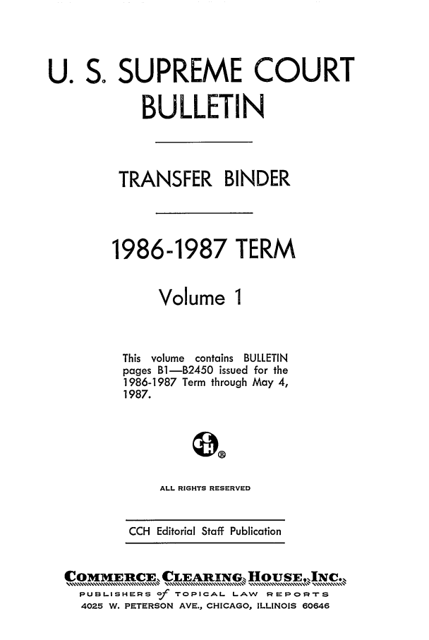 handle is hein.journals/usscbull3 and id is 1 raw text is: 

So


U.


Volume


This volume contains BULLETIN
pages B1-B2450 issued for the
1986-1987 Term through May 4,
1987.



     ALL RIGHTS RESERVED

 CCH Editorial Staff Publication


PUBLISHERS f TOPICAL LAW     REPz-rs
4025 W. PETERSON AVE., CHICAGO, ILLINOIS 60646


SUPREME COURT

    BULLETIN


 TRANSFER BINDER


1986-1987 TERM


