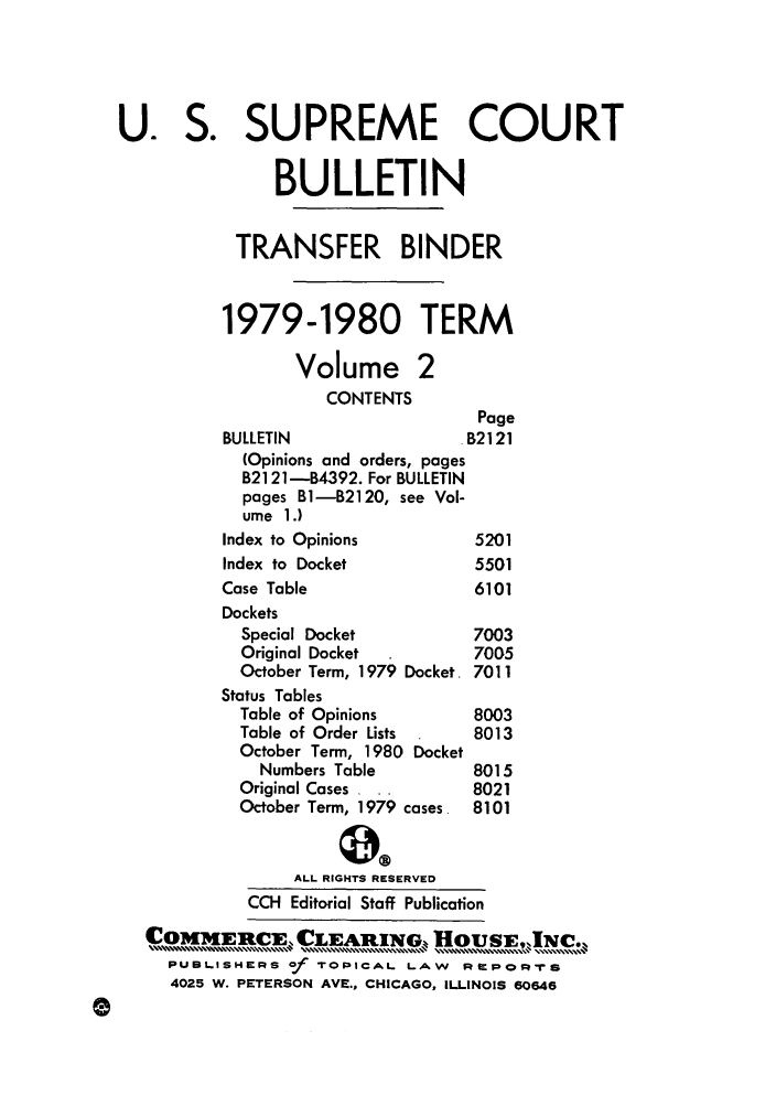 handle is hein.journals/usscbull31 and id is 1 raw text is: U. S. SUPREME COURT
BULLETIN
TRANSFER BINDER
1979-1980 TERM
Volume 2
CONTENTS
Page
BULLETIN                   B2121
(Opinions and orders, pages
B2121-B4392. For BULLETIN
pages B1-B2120, see Vol-
ume 1.)
Index to Opinions           5201
Index to Docket             5501
Case Table                   6101
Dockets
Special Docket            7003
Original Docket           7005
October Term, 1979 Docket. 7011
Status Tables
Table of Opinions         8003
Table of Order Lists      8013
October Term, 1980 Docket
Numbers Table           8015
Original Cases , ..       8021
October Term, 1979 cases. 8101
ALL RIGHTS RESERVED
CCH Editorial Staff Publication
COMMERCE. CLEARItNG., UsE,INC.
OI IN[ERE  , ...... .....  ,CL] R.IN .............%,, O SE,,,,,%, ....... .....,N.,...,,,
PUBL.ISHERS of TOPICAL L.AW      R'PoprTS
4025 W. PETERSON AVE., CHICAGO, ILLINOIS 60646


