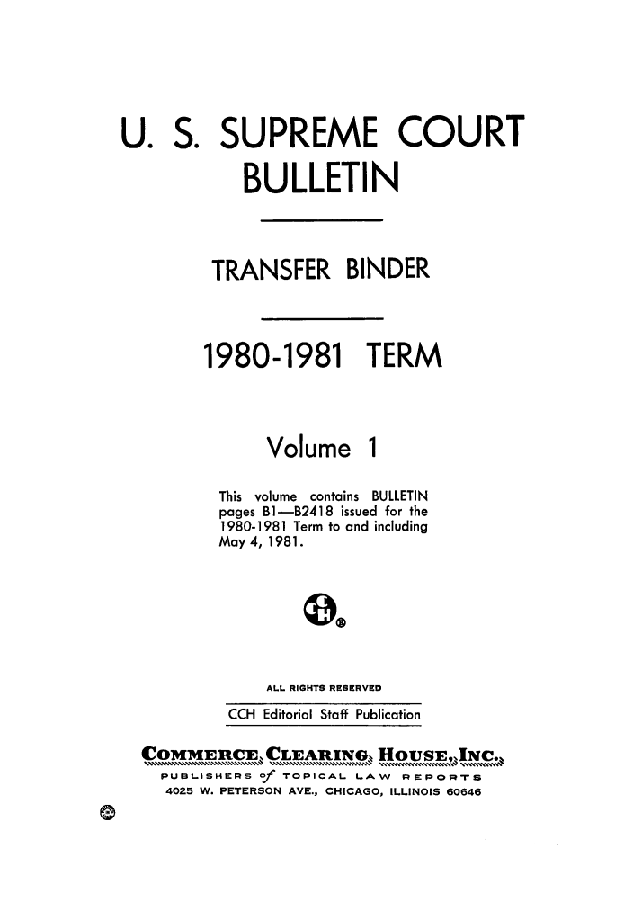 handle is hein.journals/usscbull32 and id is 1 raw text is: S.

U.

Volume

This volume contains BULLETIN
pages B1-B2418 issued for the
1980-1981 Term to and including
May 4, 1981.
ALL RIGHTS RESERVED
CCH Editorial Staff Publication

Com     rcx.CLEARINGq, HousEgjic.,
OMME CE.  .....,,,,,., ......... , CLEAIN.. . ..................... V..  O S,......... ,IC,,,,,,
PUBLISHE-RS Of TOPICAL LAW    :EPOM-rs
4025 W. PETERSON AVE., CHICAGO, ILLINOIS 60646

SUPREME COURT
BULLETIN
TRANSFER BINDER
1980-1981 TERM


