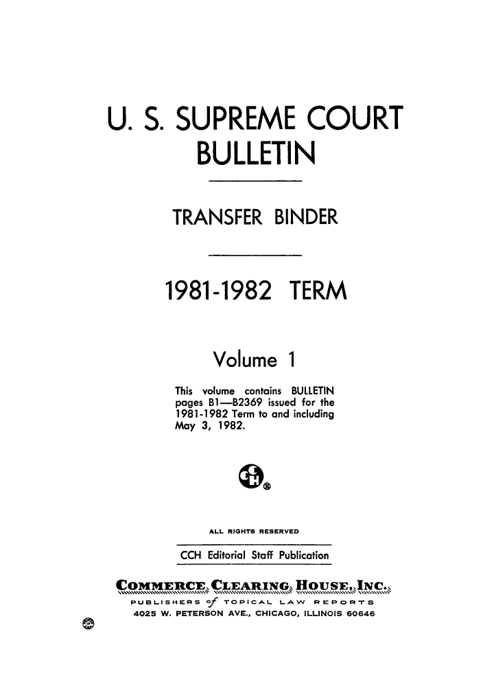 handle is hein.journals/usscbull34 and id is 1 raw text is: S. SUPREME COURT
BULLETIN
TRANSFER BINDER
1981-1982 TERM

Volume

This volume contains BULLETIN
pages B1-B2369 issued for the
1981-1982 Term to and including
May 3, 1982.
ALL RIGHTS RESERVED
CCH Editorial Staff Publication

COMMERCE, CLEARIN        G HouSE,JINC..
PUBLISHERS Of TOPICAL. LAW REPORTS
4025 W. PETERSON AVE., CHICAGO, ILLINOIS 60646

U.


