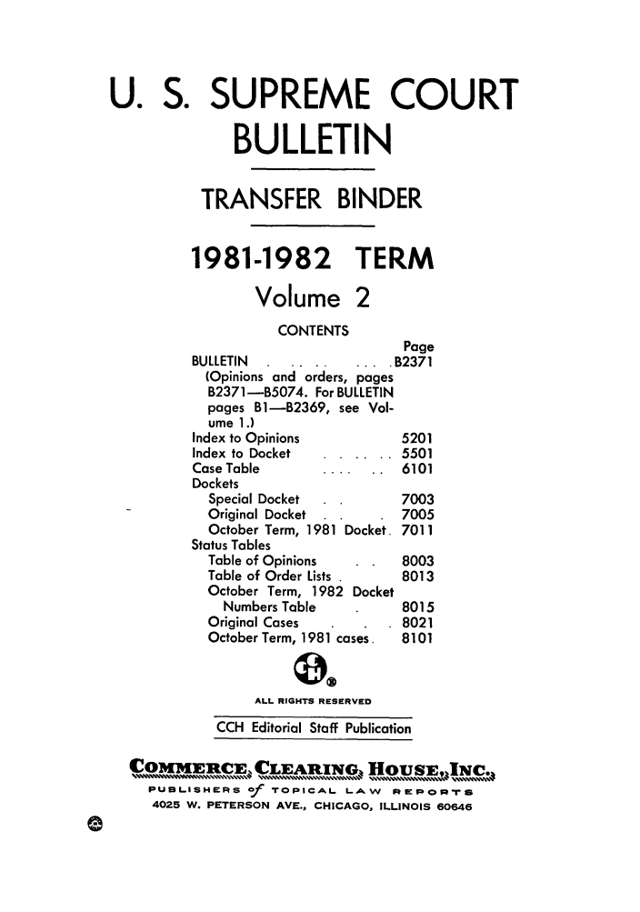 handle is hein.journals/usscbull35 and id is 1 raw text is: U. S. SUPREME COURT
BULLETIN
TRANSFER BINDER
1981-1982             TERM
Volume 2
CONTENTS
Page
BULLETIN    ....      .... B2371
(Opinions and orders, pages
B2371-1B5074. For BULLETIN
pages Bl-B2369, see Vol-
ume 1.)
Index to Opinions           5201
Index to Docket  ......    5501
Case Table        ...... 6101
Dockets
Special Docket            7003
Original Docket  .        7005
October Term, 1981 Docket. 7011
Status Tables
Table of Opinions         8003
Table of Order Lists .    8013
October Term, 1982 Docket
Numbers Table           8015
Original Cases            8021
October Term, 1981 cases.  8101
ALL RIGHTS RESERVED
CCH Editorial Staff Publication
PUBLISHERS of TOPICAL LAW      RPEFPORTS
4025 W. PETERSON AVE., CHICAGO, ILLINOIS 60646



