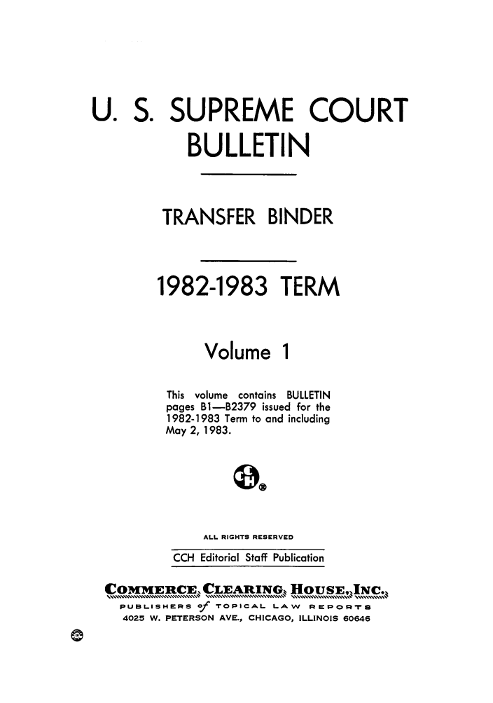 handle is hein.journals/usscbull36 and id is 1 raw text is: U.

OMi IE-RCE, CLEARING        OIJS,.,....... u,.j Nc....
PUBLISHERS of TOPICAL LAW REPOR-rs
4025 W. PETERSON AVE., CHICAGO, ILLINOIS 60646

S.

SUPREME COURT
BULLETIN
TRANSFER BINDER
1982-1983 TERM
Volume 1
This volume contains BULLETIN
pages Bl-B2379 issued for the
1982-1983 Term to and including
May 2,1983.
ALL RIGHTS RESERVED
CCl Editorial Staff Publication


