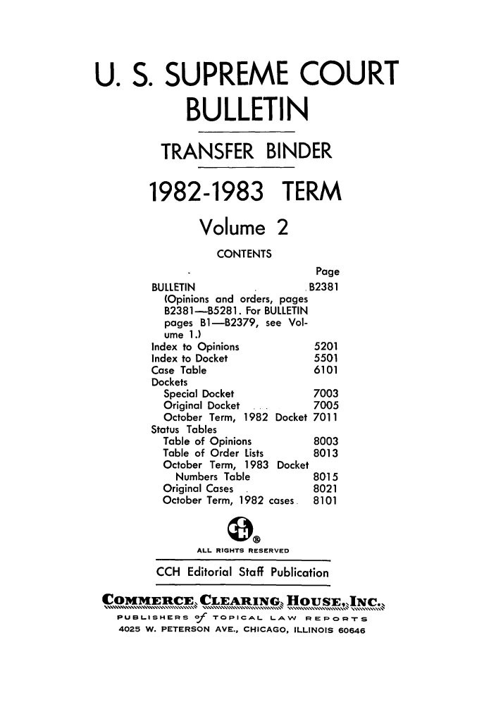 handle is hein.journals/usscbull37 and id is 1 raw text is: U. S. SUPREME COURT
BULLETIN
TRANSFER BINDER
1982-1983 TERM
Volume 2
CONTENTS
Page
BULLETIN                   B2381
(Opinions and orders, pages
B2381-B5281. For BULLETIN
pages Bl-B2379, see Vol-
ume 1.)
Index to Opinions           5201
Index to Docket             5501
Case Table                  6101
Dockets
Special Docket            7003
Original Docket  ...      7005
October Term, 1982 Docket 7011
Status Tables
Table of Opinions         8003
Table of Order Lists      8013
October Term, 1983 Docket
Numbers Table           80,15
Original Cases            8021
October Term, 1982 cases. 8101
ALL RIGHTS RESERVED
CCH Editorial Staff Publication
COMMEnME, CLEARING,,oSh N.
PUBLISHERS of TOPICAL LA.W      RERORTS
4025 W. PETERSON AVE., CHICAGO, ILLINOIS 60646


