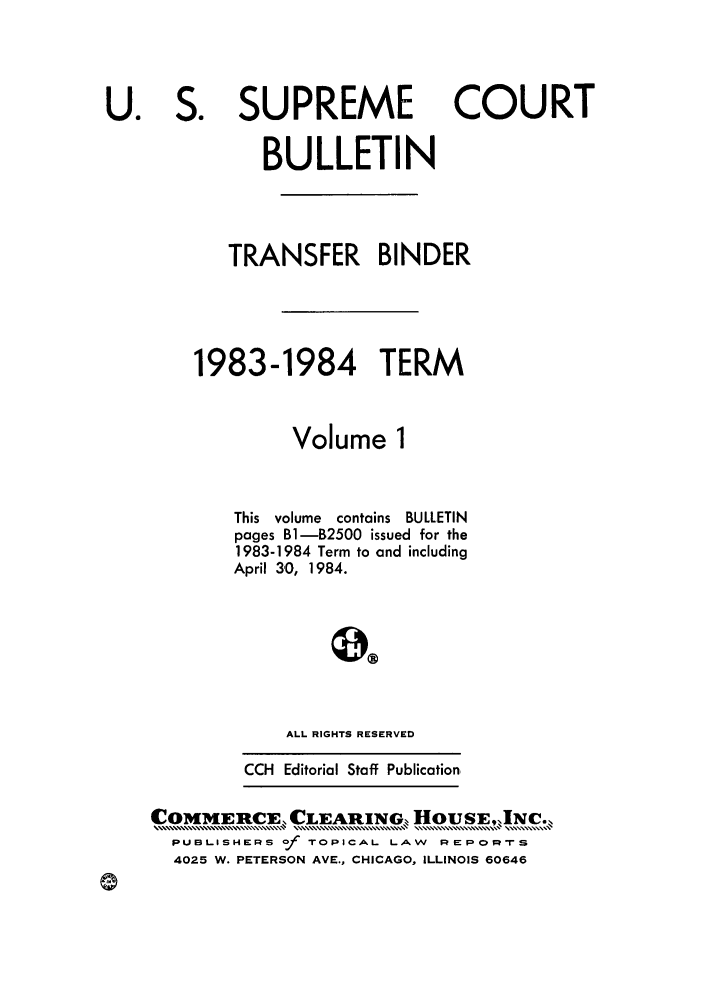 handle is hein.journals/usscbull38 and id is 1 raw text is: SUPREME

COURT

BULLETIN
TRANSFER BINDER
1983-1984 TERM
Volume 1
This volume contains BULLETIN
pages B1-B2500 issued for the
1983-1984 Term to and including
April 30, 1984.
ALL RIGHTS RESERVED

CCH Editorial Staff Publication

COMMERCE, CLEARING. HouSE,INC.
PUBLISHERS of TOPICAL LAW REPORS
4025 W. PETERSON AVE., CHICAGO, ILLINOIS 60646

U.

S.


