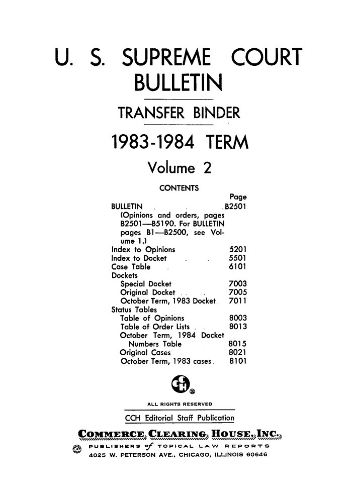 handle is hein.journals/usscbull39 and id is 1 raw text is: U. S. SUPREME COURT
BULLETIN
TRANSFER BINDER
1983-1984 TERM
Volume 2
CONTENTS
Page
BULLETIN                    B2501
(Opinions and orders, pages
B2501-B5190. For BULLETIN
pages B1-B2500, see Vol-
ume 1.)
Index to Opinions            5201
Index to Docket              5501
Case Table                   6101
Dockets
Special Docket             7003
Original Docket .          7005
October Term, 1983 Docket. 7011
Status Tables
Table of Opinions          8003
Table of Order Lists  .    8013
October Term, 1984 Docket
Numbers Table           8015
Original Cases             8021
October Term, 1983 cases.  8101
ALL RIGHTS RESERVED
CCH Editorial Staff Publication
OM[ERCE,.,CLEARNG,,  ,       HousE,,INc
PUBLSHERS of -roPICAL L-AW       R EPR s
4025 W. PETERSON AVE., CHICAGO, ILLINOIS 60646


