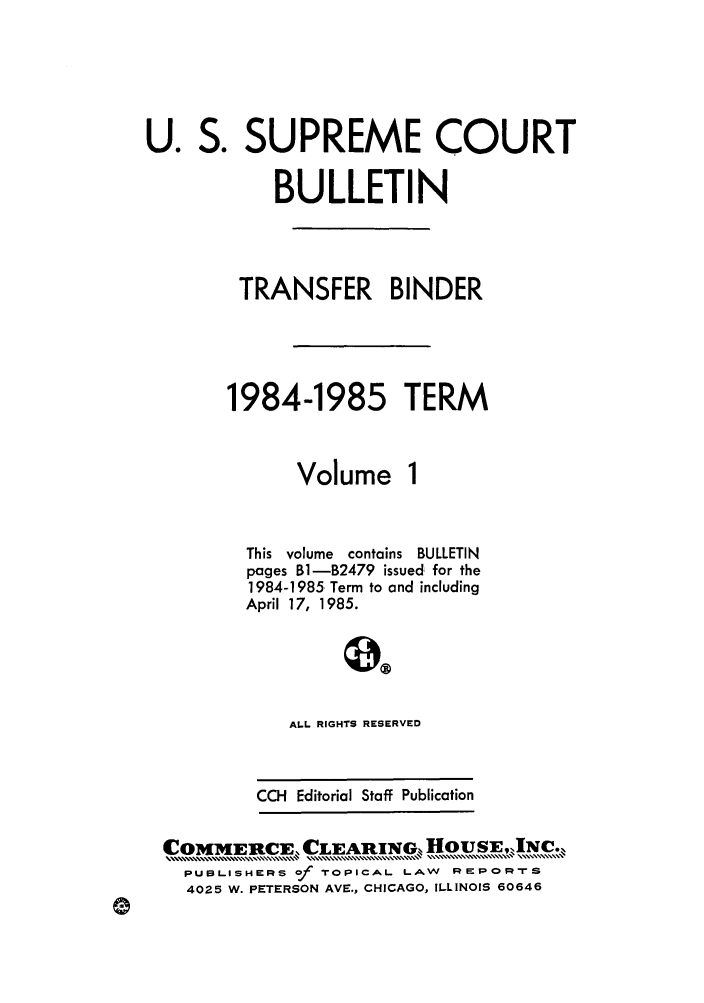 handle is hein.journals/usscbull40 and id is 1 raw text is: S .

SUPREME COURT

BULLETIN
TRANSFER BINDER
1984-1985 TERM

Volume

This volume contains BULLETIN
pages Bi-B2479 issued for the
1984-1985 Term to and including
April 17, 1985.
0,o
ALL RIGHTS RESERVED
CCH Editorial Staff Publication

COMMERCE, CLEAIRGX HOUSEIN.
PUBLISHERS of ?oPICAL LAW R      ORrS
4025 W. PETERSON AVE., CHICAGO, ILLINOIS 60646

U.


