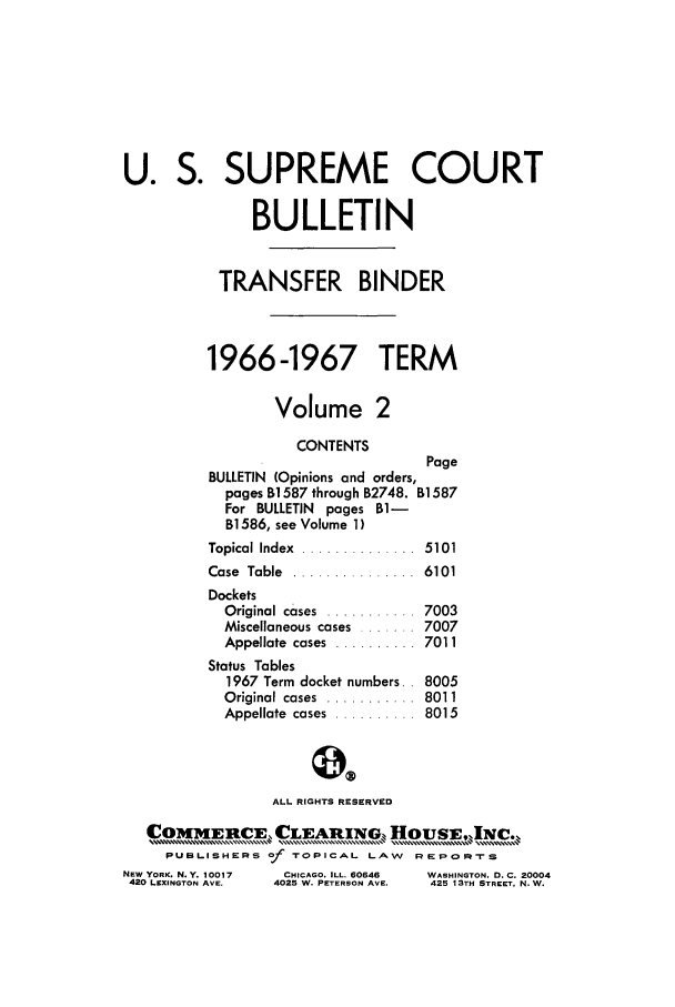 handle is hein.journals/usscbull43 and id is 1 raw text is: U. S. SUPREME COURT
BULLETIN
TRANSFER BINDER
1966-1967 TERM
Volume 2
CONTENTS
Page
BULLETIN (Opinions and orders,
pages BI 587 through B2748. BI 587
For BULLETIN pages BI-
B] 586, see Volume 1 )
Topical Index  ..............  5101
Case  Table  ....... .......  6101
Dockets
Original cases  ...........  7003
Miscellaneous cases ....... 7007
Appellate  cases  ..........  7011
Status Tables
1967 Term docket numbers.. 8005
Original cases  ...........  8011
Appellate  cases  ..........  8015
ALL RIGHTS RESERVED
C  UOME  CE, CLEA    INCL  HOUEPRT
PUSLISHERS Of TOPICAL- LAW    RE-P-rs

NEW YORK. N.Y. 10017
420 LEXINGTON AVE.

CHICAGO. ILL. 60646
4025 W. PETERSON AVE.

WASHINGTON, D.C. 20004
425 13TH STREET. N.W.


