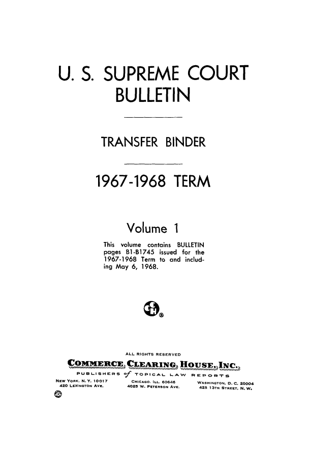 handle is hein.journals/usscbull44 and id is 1 raw text is: U. S. SUPREME COURT
BULLETIN
TRANSFER BINDER
1967-1968 TERM
Volume 1
This  volume  contains  BULLETIN
pages B1-B1745 issued for the
1967-1968 Term to and includ-
ing May 6, 1968.
ALL RIGHTS RESERVED
COMMIERcI    CLAINu      HOUSI  INC..
PUBLISHERS O/ TOPICAL LAW IREPOCrS

NEW YORK. N.Y. 10017
420 LEXINGTON AVE.

CHICAGO. ILL. 60646
4025 W. PETERSON AVE.

WASHINGTON, D. C. 20004
425 13TH STREET. N. W.



