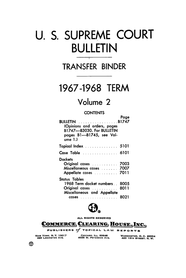 handle is hein.journals/usscbull45 and id is 1 raw text is: U. S. SUPREME COURT
BULLETIN
TRANSFER BINDER
1967-1968 TERM
Volume 2
CONTENTS
Page
BULLETIN  ...    . .....  . B1747
(Opinions and orders, pages
B1747-1B3030. For BULLETIN
pages B-B1745, see Vol-
ume 1.)
Topical Index  ..............  5101
Case  Table  ...............  6101
Dockets
Original cases  ...........  7003
Miscellaneous cases ....... 7007
Appellate  cases  .......... 7011
Status Tables
1968 Term docket numbers.. 8005
Original cases  ...........  8011
Miscellaneous and Appellate
cases  ................  8021
ALL RIGHTS RESERVED
OMMERCE CLEAIN                    OUSE,INC.
PUBLISHIKRS f TOPICAL. LAW     :sp   l-rP
NEW YORK. N.Y. 10017  CHICAGO. ILL. 60646  WASHINGTON. D.C. 20004
420 LEXINGTON AVE.  4025 W. PETERSON AVE.  425 13TH STREET. N. W.


