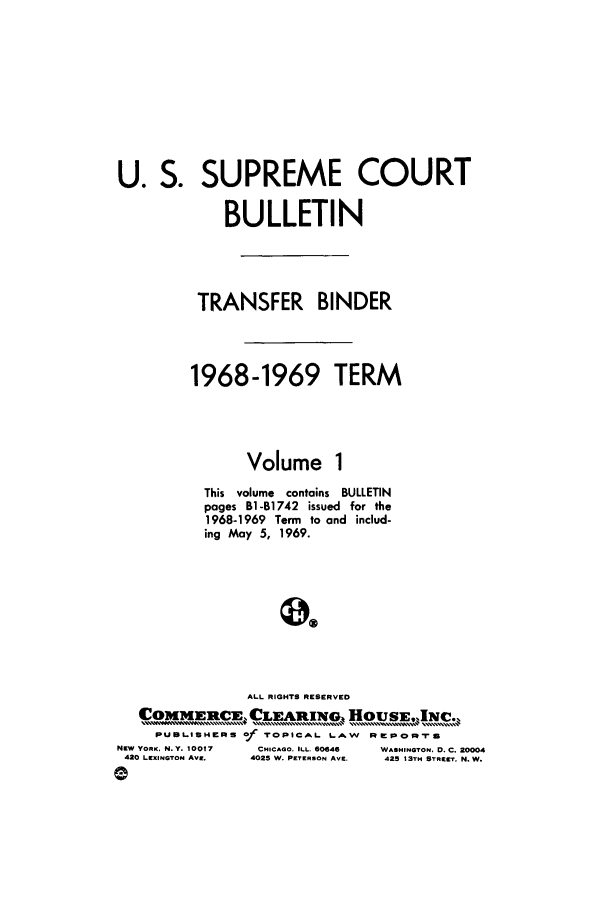 handle is hein.journals/usscbull46 and id is 1 raw text is: U. S. SUPREME COURT
BULLETIN
TRANSFER BINDER
1968-1969 TERM
Volume 1
This volume contains BULLETIN
pages Bi-B1742 issued for the
1968-1969 Term to and includ-
ing May 5, 1969.
ALL RIGHTS RESERVED
COMM]EnRCuE CLEARI[wo         ' ..  Ho u  INC.
PUBLISHERS Of TOPICAL LAW    PrepoIrs
NEW YORK, N.Y. 10017  CHICAOO. ILL. 60646  WASHINGTON, D. C. 20004
420 LEXINGTON AVE.  4025 W. PETERSON AVE.  425 13TH STREET. N. W.


