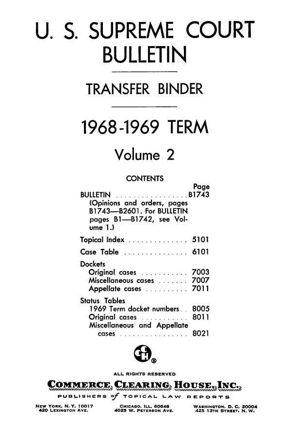 handle is hein.journals/usscbull47 and id is 1 raw text is: U. S. SUPREME COURT
BULLETIN
TRANSFER BINDER
1968-1969 TERM
Volume 2
CONTENTS
Page
BULLETIN  ................. B1743
(Opinions and orders, pages
B1743-B2601. For BULLETIN
pages B1-B1742, see Vol-
ume 1.)
Topical Index  ..............  5101
Case  Table  ...............  6101
Dockets
Original cases  ...........  7003
Miscellaneous cases ....... 7007
Appellate  cases  ..........  7011
Status Tables
1969 Term docket numbers.. 8005
Original cases  ...........  8011
Miscellaneous and Appellate
cases  ................  8021
ALL RIGHTS RESERVED
COMM       RE C      EA   IG, HOUSEON-JNCe
IER                        .................... .... N,
PUBLA.SHE:RIS of rotPC^L LAWv Rm   apOr=-is

NEW YORK. N.Y. 10017
420 LEXINGTON AVE.

CHICAGO, ILL. 60646
4025 W. PETERSON AVE.

WASHINGTON. D. C. 20004
425 13TH STREET. N.W.


