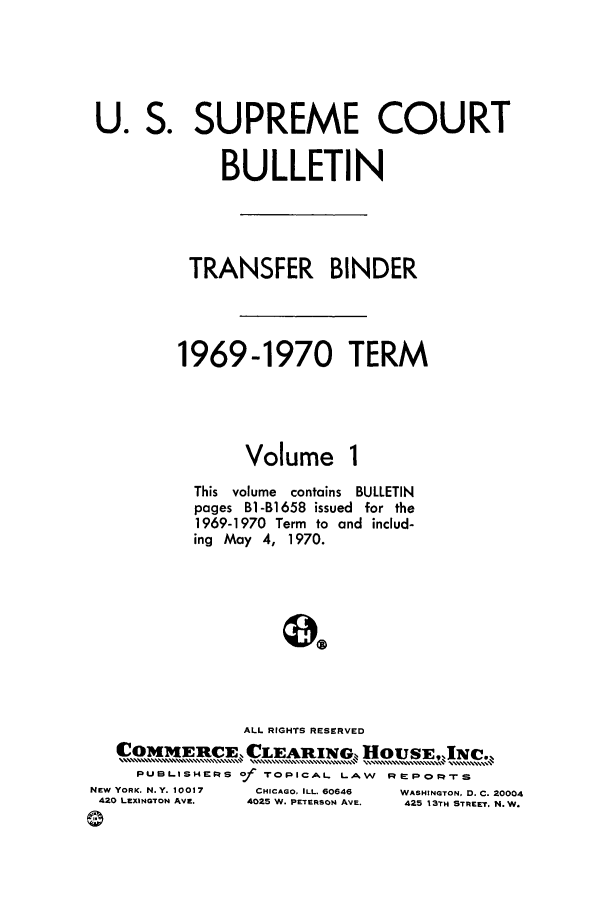 handle is hein.journals/usscbull48 and id is 1 raw text is: U. S. SUPREME COURT
BULLETIN
TRANSFER BINDER
1969-1970 TERM

Volume

This volume   contains BULLETIN
pages B1-B1658 issued for the
1969-1970 Term to and includ-
ing May 4, 1970.
ALL RIGHTS RESERVED
COMMERCE, CLEARING,, HOUSE.JNC.z
PUBLISHEPS of     TOPICAL. LAW      RMPOM      S
NEW YORK. N.Y. 10017     CHICAGO, ILL. 60646  WASHINGTON, D. C. 20004
420 LEXINGTON AVE.    4025 W. PETERSON AVE.  425 13TH STREET. N. W.
(1-


