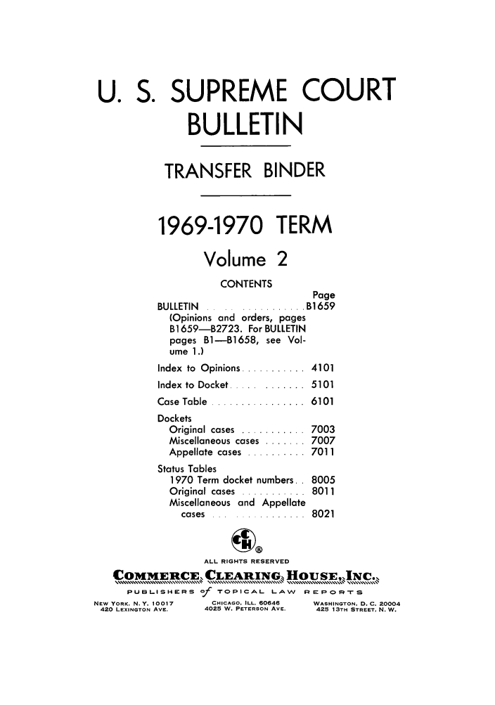 handle is hein.journals/usscbull49 and id is 1 raw text is: U. S. SUPREME COURT
BULLETIN
TRANSFER BINDER
1969-1970 TERM
Volume 2
CONTENTS
Page
BULLETIN      ........    . B1659
(Opinions and orders, pages
B1659-B2723. For BULLETIN
pages B1-B1658, see Vol-
ume 1.)
Index  to  Opinions ...........  4101
Index  to  Docket ..... .......  5101
Case Table ................ 6101
Dockets
Original cases  ...........  7003
Miscellaneous cases ....... 7007
Appellate  cases  ..........  7011
Status Tables
1970 Term docket numbers.. 8005
Original cases  ...........  8011
Miscellaneous and Appellate
cases  ... ............  8021
ALL RIGHTS RESERVED
COMMERCE LEARING HouSE,,Nc.
PUBLISHERS of TOPICAL LAW      REPOg 'rS
NEW YORK, N.Y. 10017  CHICAGO. ILL. 60646  WASHINGTON. D. C. 20004
420 LEXINGTON AVE.  4025 W. PETERSON AVE.  425 13TH STREET, N. W.


