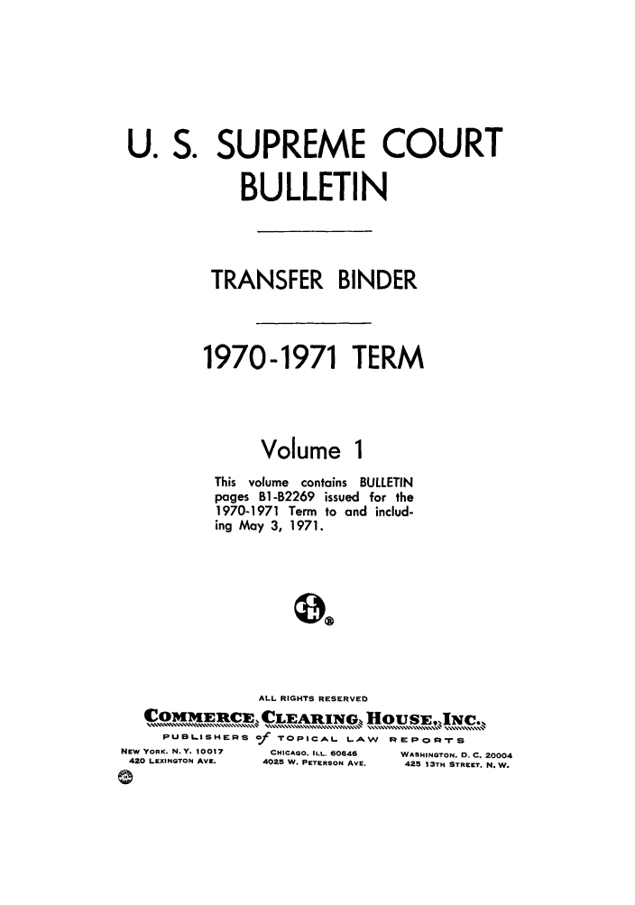 handle is hein.journals/usscbull50 and id is 1 raw text is: L

NEw
42

0

J. S. SUPREME COURT
BULLETIN
TRANSFER BINDER
1970-1971 TERM
Volume 1
This volume contains BULLETIN
pages Bi-B2269 issued for the
1970-1971 Term to and includ-
ing May 3, 1971.
ALL RIGHTS RESERVED
CoMmE cE, CLEARING. HousEINC.,
PUBLISHERS of TOPICAL. LAW     IRIEPOFR-rS
YORK. N.Y. 10017  CHICAGO. ILL. 60646  WASHINGTON, D. C. 200C
0 LEXINGTON AVE.  4025 W. PETERSON AVE.  425 13TH STREET, N.Vu

'4



