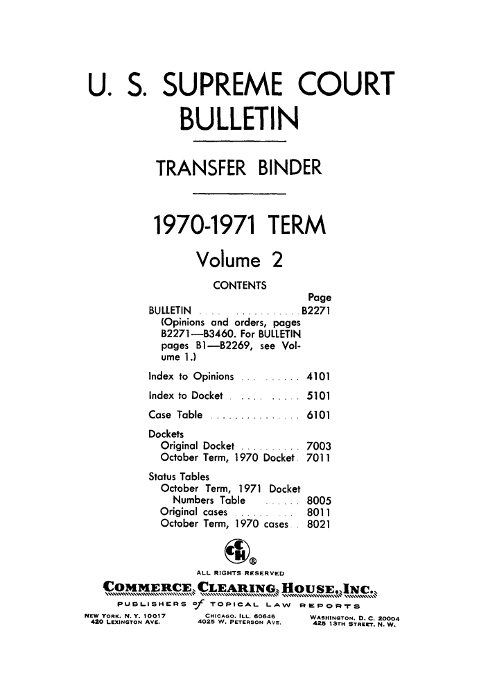 handle is hein.journals/usscbull51 and id is 1 raw text is: U. S. SUPREME COURT
BULLETIN
TRANSFER BINDER
1970-1971 TERM
Volume 2
CONTENTS
Page
BULLETIN  .... ........... B2271
(Opinions and orders, pages
B2271-B3460. For BULLETIN
pages Bl-B2269, see Vol-
ume 1.)
Index  to  Opinions  .... ...... 4101
Index to Docket ........... 5101
Case  Table  ...............  6101
Dockets
Original Docket  ..........  7003
October Term, 1970 Docket 7011
Status Tables
October Term, 1971 Docket
Numbers Table   ...... 8005
Original cases  .........  8011
October Term, 1970 cases. 8021
ALL RIGHTS RESERVED
COMIEI cE, CLEARING, HOUsE,][c.
PUBLISHERS of TOPICAL LAW       REPOR-rS
NEW YORK, N.Y. 10017  CHICAGO. ILL. 60646  WASHINGTON. D. C. 20004
420 LEXINGTON AvE.  4025 W. PETERSON AVE.  425 13TH STREET. N. W.


