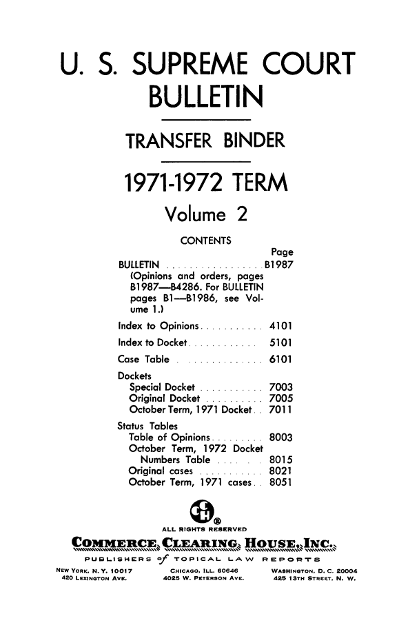 handle is hein.journals/usscbull53 and id is 1 raw text is: U. S. SUPREME COURT
BULLETIN
TRANSFER BINDER
1971-1972 TERM
Volume 2
CONTENTS
Page
BULLETIN  ................. B1987
(Opinions and orders, pages
B1987-B4286. For BULLETIN
pages B-B1986, see Vol-
ume 1.)
Index  to  Opinions ...........  4101
Index  to  Docket ............  5101
Case Table ............... 6101
Dockets
Special Docket  ...........  7003
Original Docket  .......... 7005
October Term, 1971 Docket. . 7011
Status Tables
Table of Opinions ......... 8003
October Term, 1972 Docket
Numbers Table ...... 8015
Original cases  ...........  8021
October Term, 1971 cases.. 8051
ALL RIGHTS RESERVED
COMMERCE .LEA            IN,,   , ousE,.Nc...
PUBLISHERS of -rOPICAL L-,AW    REPOI::rS
NEW YORK. N.Y. 10017  CHICAGO, ILL. 60646  WASHINGTON. D. C. 20004
420 LEXINGTON AVE.  4025 W. PETERSON AVE.  425 13TH STREET, N. W.


