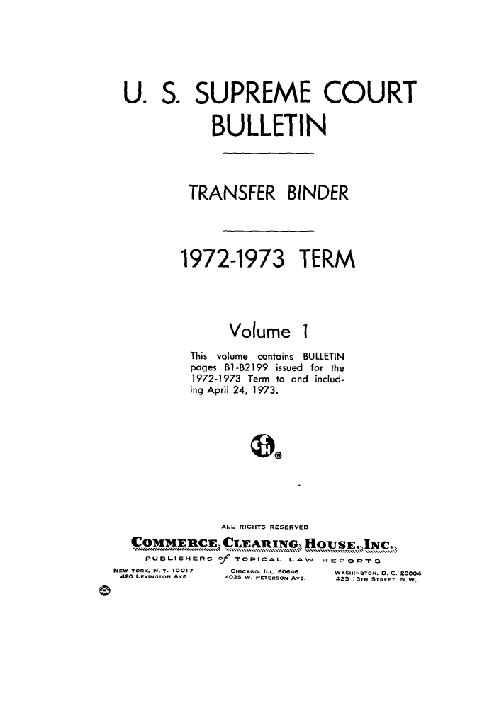 handle is hein.journals/usscbull54 and id is 1 raw text is: 





U.   S.


SUPREME COURT


     BULLETIN



 TRANSFER BINDER




1972-1973 TERM


Volume


I


             This volume contains BULLETIN
             pages B1-82199 issued for the
             1972-1973 Term to and includ-
             ing April 24, 1973.









                  ALL RIGHTS RESERVED
     CommiuEi, CLEAWING, HOUSE, INC..
       PUBLISHERS of TOPICAL LAW REPORS
  NEW YORK. N.Y. 10017    CHICAGO. ILL_ 60646   WASHINGTON. D. C. 20004
  420 LEXINGTON AVE.    4025 W. PETERSON AVE.  425 13TH STREET, N.W.
9


