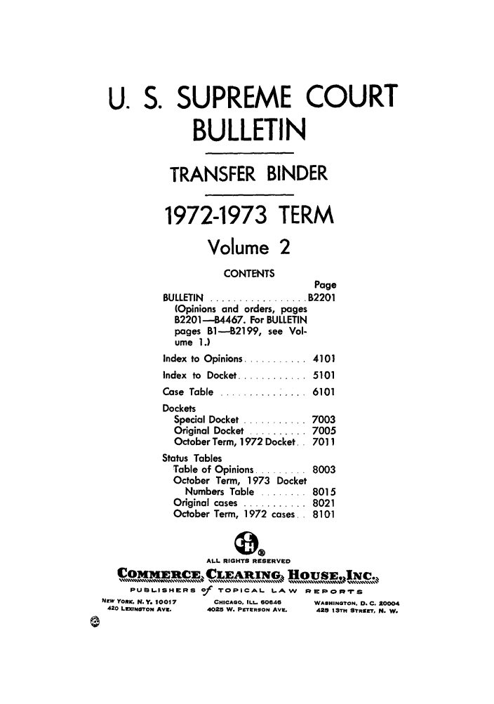 handle is hein.journals/usscbull55 and id is 1 raw text is: U. S. SUPREME COURT
BULLETIN
TRANSFER BINDER
1972-1973 TERM
Volume 2
CONTENTS
Page
BULLETIN  ................. B2201
(Opinions and orders, pages
B2201 -B4467. For BULLETIN
pages B-B2199, see Vol-
ume 1.)
Index  to  Opinions ...........  4101
Index  to  Docket ............  5101
Case Table .......... ....6101
Dockets
Special Docket ........... 7003
Original Docket  .......... 7005
October Term, 1972 Docket. 7011
Status Tables
Table of Opinions ......... 8003
October Term, 1973 Docket
Numbers Table ........ 8015
Original cases  ...........  8021
October Term, 1972 cases.. 8101
ALL RIGHTS RESERVED
OCMIRC           CLEANG HOUSE,jc.
PUmILISHIrRS of TOPICAL LAW     wpIop-rIS
NEW YORK. N.Y. 10017  CHICAGO, ILL 60646  WASHINGTON. D. C. 10004
420 LEXINgroN AVg.  4025 W. PETERSON Ave.  425 13Th STREET, N. W.


