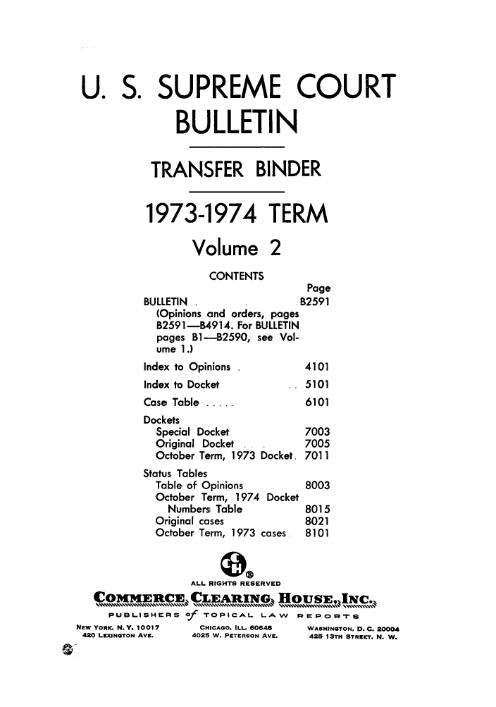 handle is hein.journals/usscbull57 and id is 1 raw text is: U. S. SUPREME COURT
BULLETIN
TRANSFER BINDER
1973-1974 TERM
Volume 2
CONTENTS
Page
BULLETIN                   B2591
(Opinions and orders, pages
B2591-14914. For BULLETIN
pages B1-B2590, see Vol-
ume 1.)
Index to Opinions           4101
Index to Docket             5101
Case Table .....            6101
Dockets
'Special Docket           7003
Original Docket           7005
October Term, 1973 Docket. 7011
Status Tables
Table of Opinions         8003
October Term, 1974 Docket
Numbers Table          8015
Original cases            8021
October Term, 1973 cases  8101
ALL RIGHTS RESERVED
Coirg[tCE. CLEARIxNG, HOISE,                 c.,
PUBL.ISHE:RS of TOPICAL. LA W  REPo.0-rS
NEW YORK, N.Y. 10017  CHICAGO. ILL. 60646  WASHINGTON, D. C. 20004
420 LEXINGTON AVE.  4025 W. PETERSON AVE.  425 13TH STREET, N. W.


