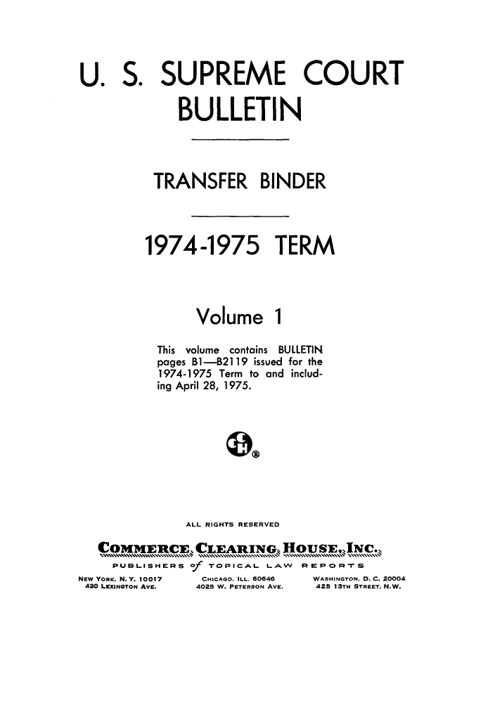 handle is hein.journals/usscbull58 and id is 1 raw text is: S.

SUPREME COURT

BULLETIN
TRANSFER BINDER
1974-1975 TERM
Volume 1
This  volume  contains  BULLETIN
pages B1-B2119 issued for the
1,974-1975 Term to and includ-
ing April 28, 1975.
ALL RIGHTS RESERVED
COMMIERCE, CLEARING    HOUSEINC.
PUBLISHERS of TOPICAL LAW REPORTS

NEW YORK, N.Y. 10017
420 LEXINGTON AVE.

CHICAGO, ILL. 60646
4025 W. PETERSON AVE.

WASHINGTON, D. C. 20004
425 13TH STREET, N.W.

U.


